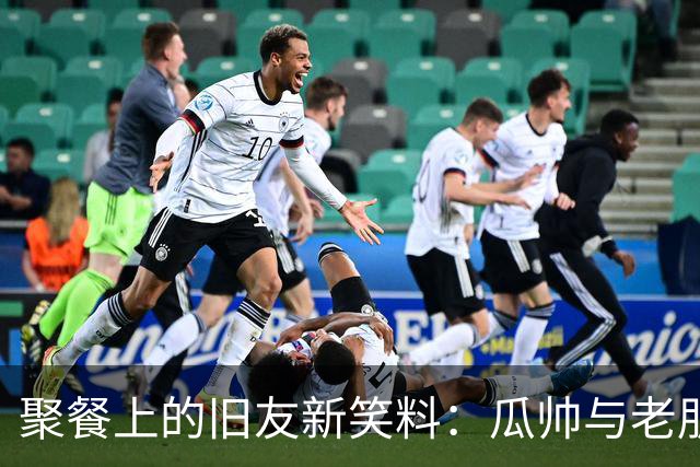 聚餐上的旧友新笑料：瓜帅与老朋友们的温馨时光